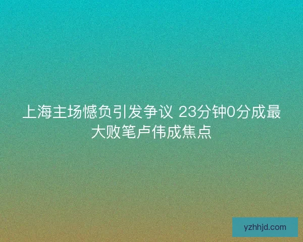 上海主场憾负引发争议 23分钟0分成最大败笔卢伟成焦点