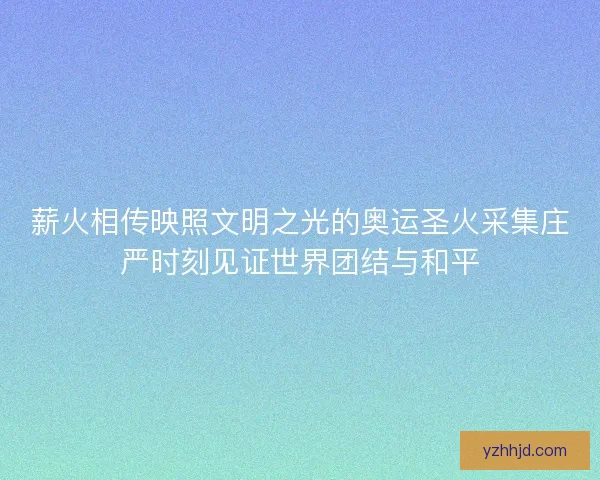 薪火相传映照文明之光的奥运圣火采集庄严时刻见证世界团结与和平