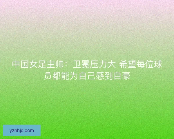 中国女足主帅：卫冕压力大 希望每位球员都能为自己感到自豪